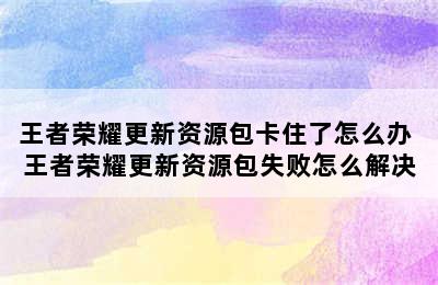 王者荣耀更新资源包卡住了怎么办 王者荣耀更新资源包失败怎么解决